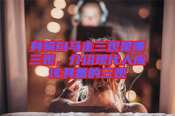 身騎白馬走三觀是哪三觀，介紹現(xiàn)代人應(yīng)該具備的三觀