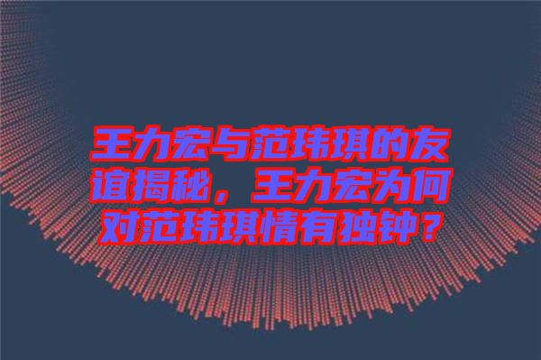 王力宏與范瑋琪的友誼揭秘，王力宏為何對范瑋琪情有獨(dú)鐘？