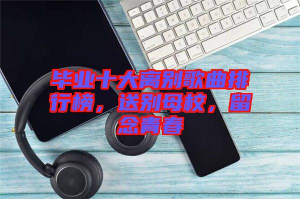 畢業(yè)十大離別歌曲排行榜，送別母校，留念青春