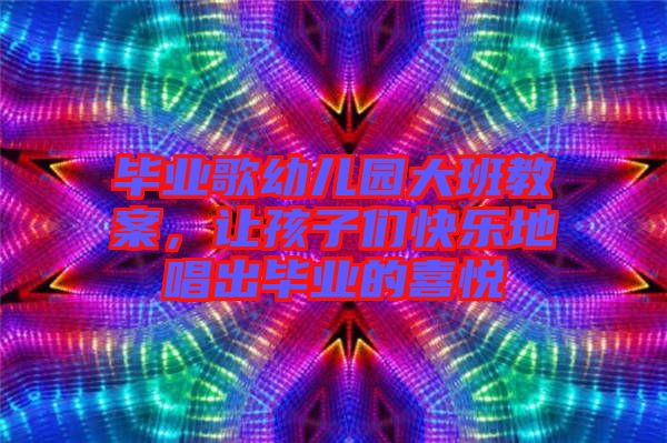 畢業(yè)歌幼兒園大班教案，讓孩子們快樂地唱出畢業(yè)的喜悅