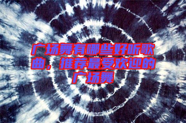 廣場舞有哪些好聽歌曲，推薦最受歡迎的廣場舞