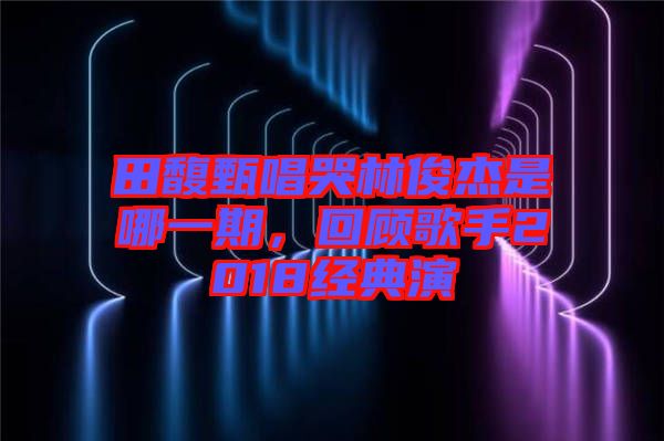 田馥甄唱哭林俊杰是哪一期，回顧歌手2018經(jīng)典演