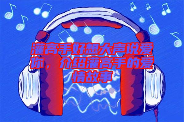 灌高手好想大聲說愛你，介紹灌高手的愛情故事