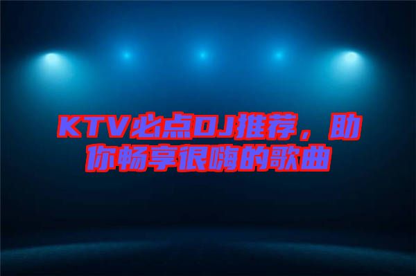 KTV必點DJ推薦，助你暢享很嗨的歌曲