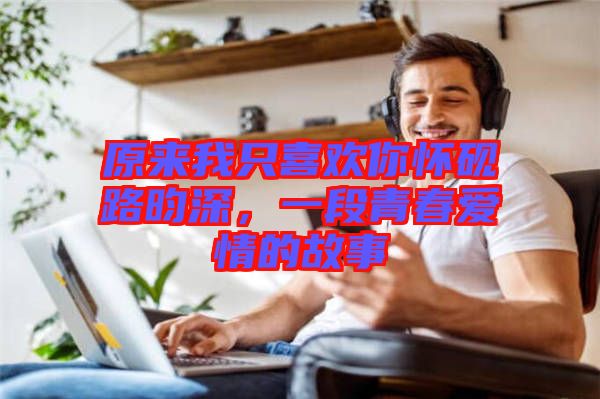 原來我只喜歡你懷硯路昀深，一段青春愛情的故事