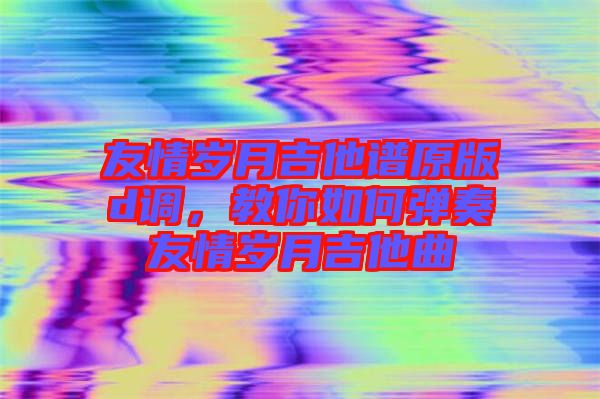 友情歲月吉他譜原版d調(diào)，教你如何彈奏友情歲月吉他曲