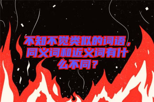不知不覺類似的詞語，同義詞和近義詞有什么不同？