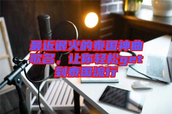 最近很火的泰國神曲歌名，讓你輕松get到泰國流行