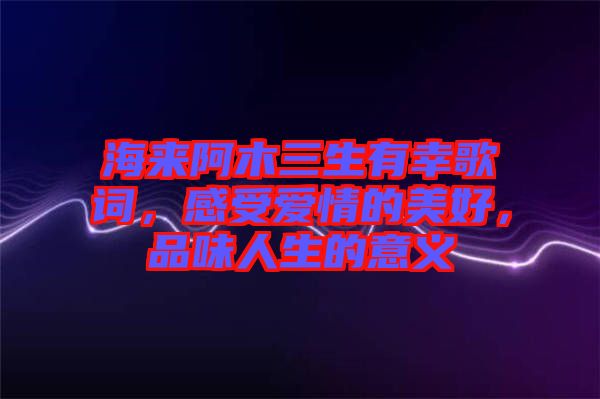 海來(lái)阿木三生有幸歌詞，感受愛(ài)情的美好，品味人生的意義