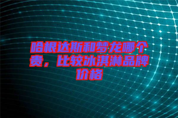 哈根達(dá)斯和夢龍哪個貴，比較冰淇淋品牌價格