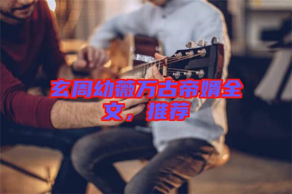 玄周幼薇萬古帝婿全文，推薦
