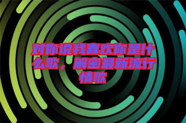 對你說我喜歡你是什么歌，解密最新流行情歌