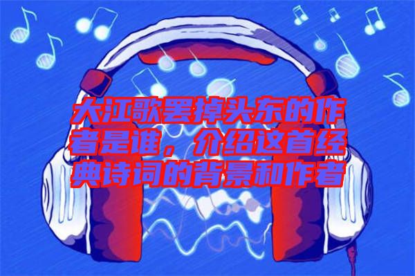 大江歌罷掉頭東的作者是誰(shuí)，介紹這首經(jīng)典詩(shī)詞的背景和作者