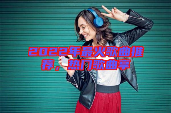 2022年最火歌曲推薦，熱門歌曲享
