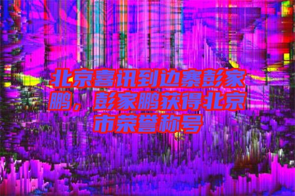 北京喜訊到邊寨彭家鵬，彭家鵬獲得北京市榮譽稱號
