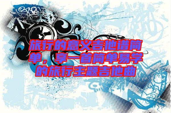 旅行的意義吉他譜簡單，享一首簡單易學的旅行主題吉他曲