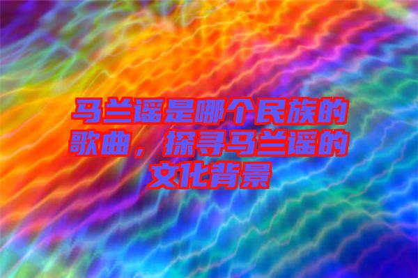 馬蘭謠是哪個(gè)民族的歌曲，探尋馬蘭謠的文化背景