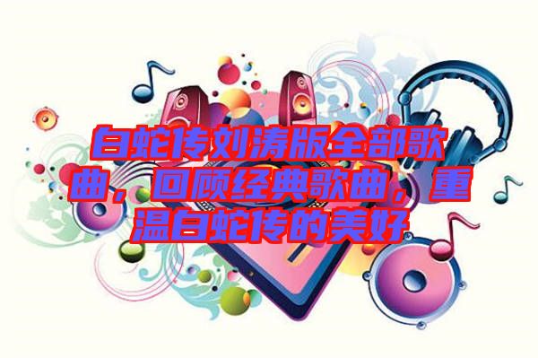 白蛇傳劉濤版全部歌曲，回顧經(jīng)典歌曲，重溫白蛇傳的美好