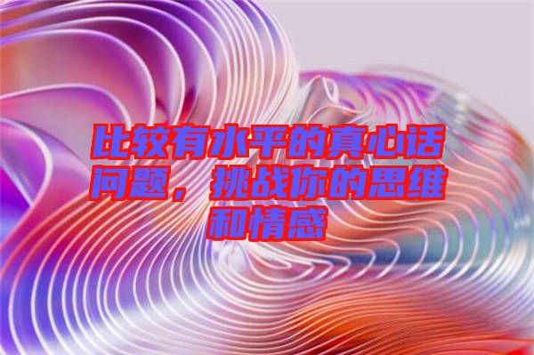 比較有水平的真心話問題，挑戰(zhàn)你的思維和情感