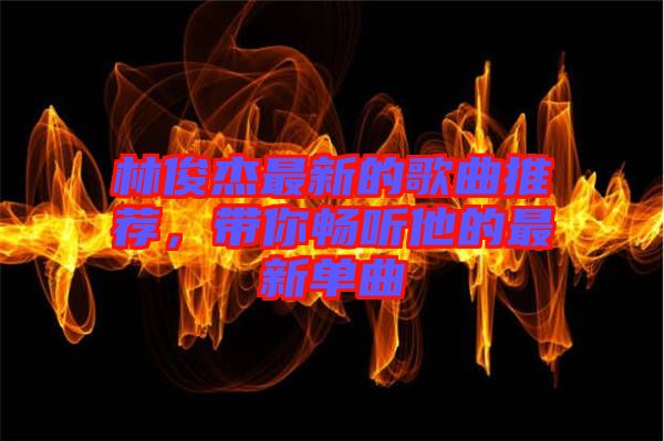 林俊杰最新的歌曲推薦，帶你暢聽他的最新單曲