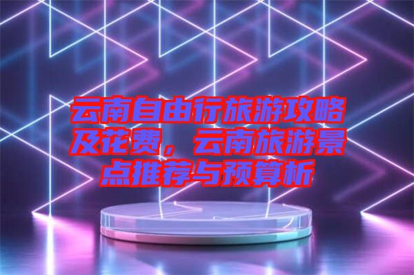 云南自由行旅游攻略及花費(fèi)，云南旅游景點(diǎn)推薦與預(yù)算析