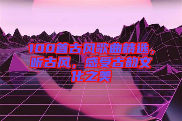 100首古風歌曲精選，聽古風，感受古韻文化之美