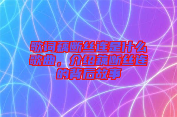 歌詞藕斷絲連是什么歌曲，介紹藕斷絲連的背后故事