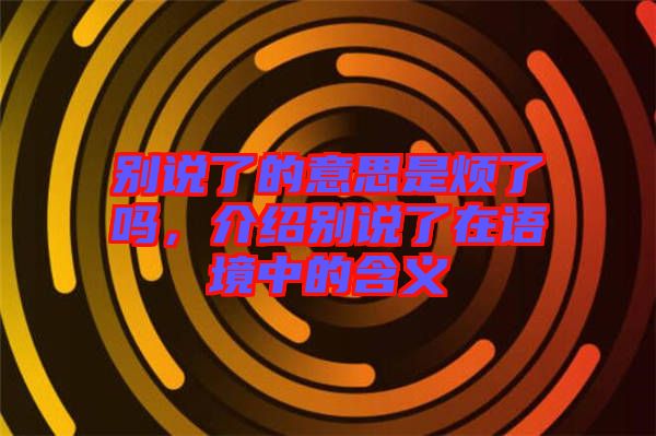 別說了的意思是煩了嗎，介紹別說了在語境中的含義