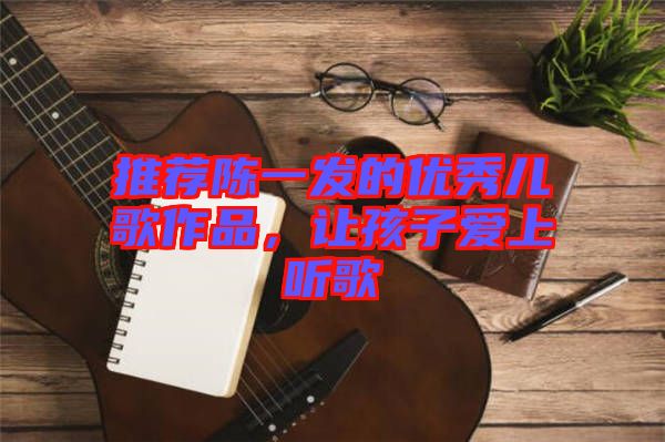 推薦陳一發(fā)的優(yōu)秀兒歌作品，讓孩子愛(ài)上聽(tīng)歌