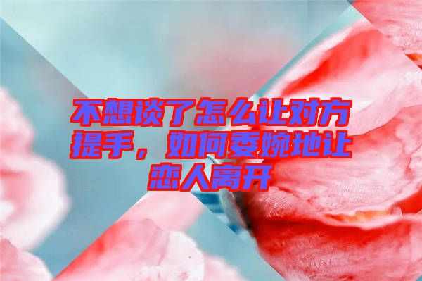 不想談了怎么讓對方提手，如何委婉地讓戀人離開