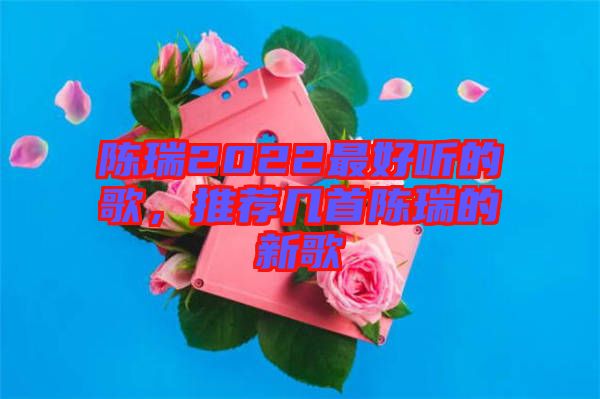 陳瑞2022最好聽(tīng)的歌，推薦幾首陳瑞的新歌