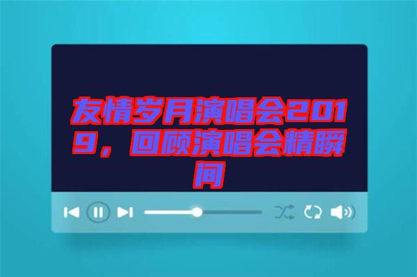友情歲月演唱會(huì)2019，回顧演唱會(huì)精瞬間