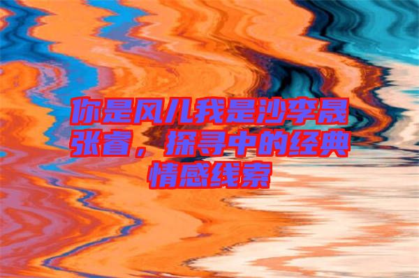 你是風(fēng)兒我是沙李晟張睿，探尋中的經(jīng)典情感線(xiàn)索