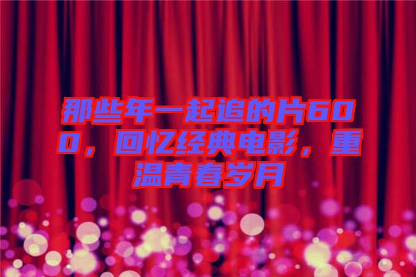 那些年一起追的片600，回憶經(jīng)典電影，重溫青春歲月