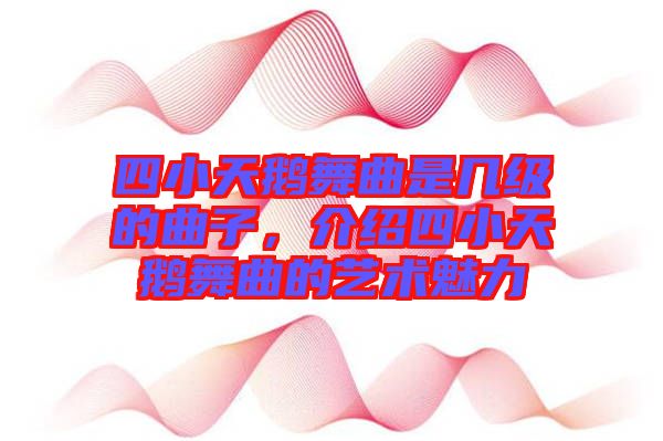 四小天鵝舞曲是幾級的曲子，介紹四小天鵝舞曲的藝術(shù)魅力