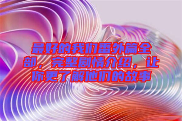 最好的我們番外篇全部，完整劇情介紹，讓你更了解他們的故事