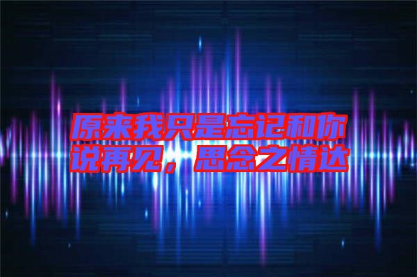原來我只是忘記和你說再見，思念之情達