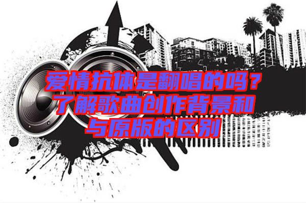 愛情抗體是翻唱的嗎？了解歌曲創(chuàng)作背景和與原版的區(qū)別
