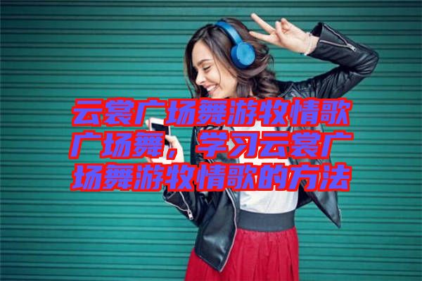 云裳廣場(chǎng)舞游牧情歌廣場(chǎng)舞，學(xué)習(xí)云裳廣場(chǎng)舞游牧情歌的方法