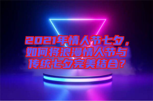 2021年情人節(jié)七夕，如何將浪漫情人節(jié)與傳統(tǒng)七夕完美結(jié)合？