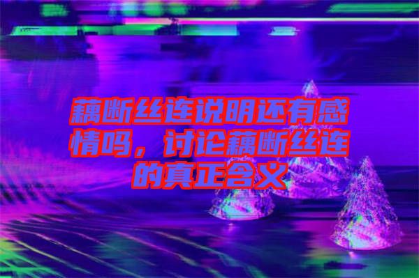 藕斷絲連說明還有感情嗎，討論藕斷絲連的真正含義