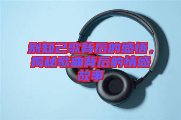 別知己歌背后的感悟，揭秘歌曲背后的情感故事