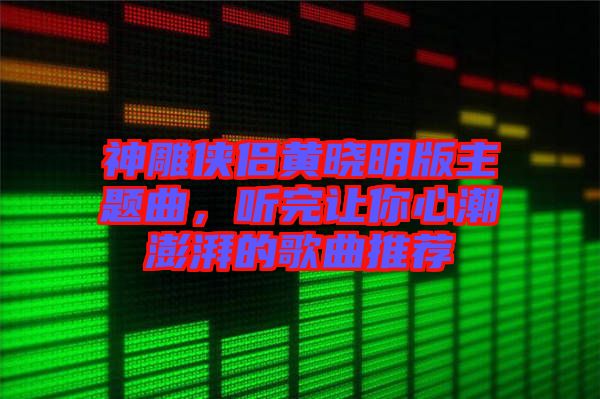 神雕俠侶黃曉明版主題曲，聽完讓你心潮澎湃的歌曲推薦