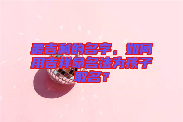 最吉利的名字，如何用吉祥命名法為孩子取名？