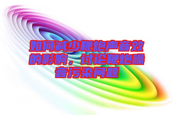 如何減少鞭炮聲音效的影響，討論鞭炮噪音污染問題