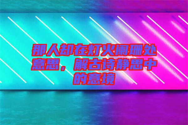 那人卻在燈火闌珊處意思，解古詩靜思中的意境