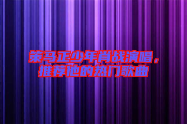 策馬正少年肖戰(zhàn)演唱，推薦他的熱門歌曲