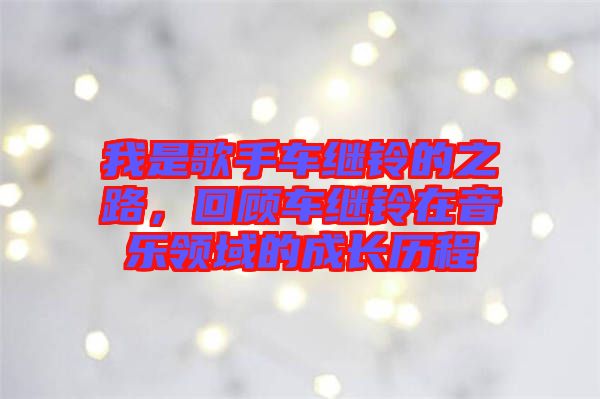 我是歌手車?yán)^鈴的之路，回顧車?yán)^鈴在音樂領(lǐng)域的成長歷程