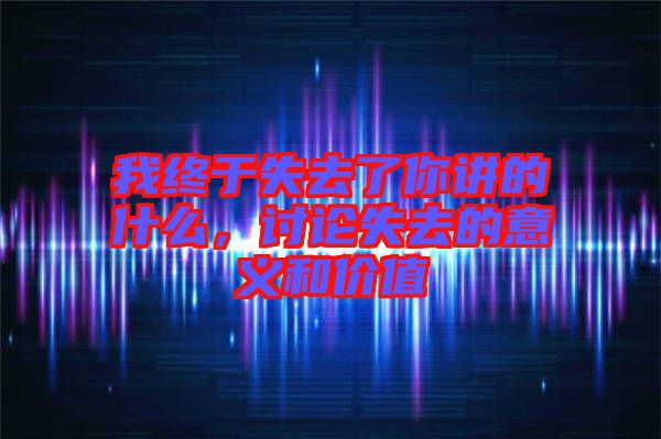 我終于失去了你講的什么，討論失去的意義和價(jià)值