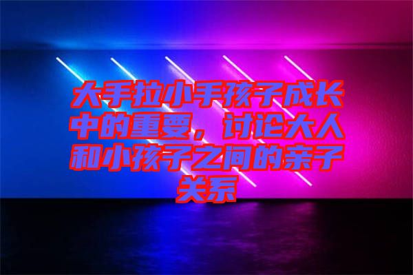 大手拉小手孩子成長中的重要，討論大人和小孩子之間的親子關(guān)系